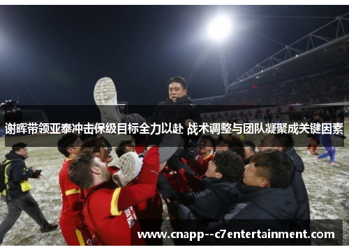 谢晖带领亚泰冲击保级目标全力以赴 战术调整与团队凝聚成关键因素