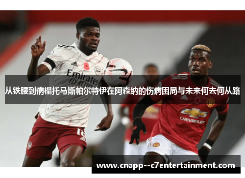 从铁腰到病榻托马斯帕尔特伊在阿森纳的伤病困局与未来何去何从路
