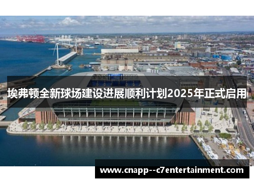 埃弗顿全新球场建设进展顺利计划2025年正式启用