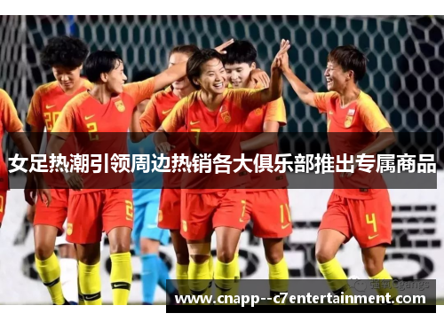 女足热潮引领周边热销各大俱乐部推出专属商品