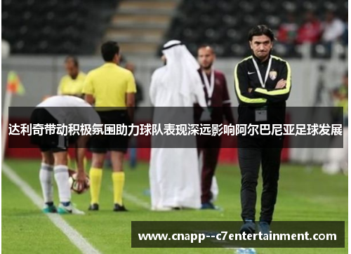 达利奇带动积极氛围助力球队表现深远影响阿尔巴尼亚足球发展