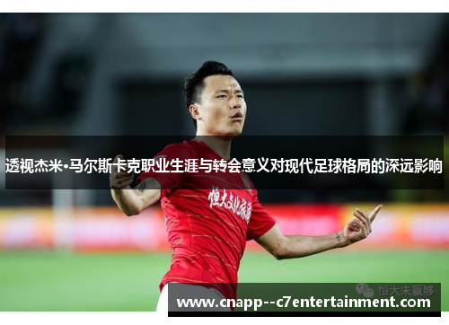 透视杰米·马尔斯卡克职业生涯与转会意义对现代足球格局的深远影响