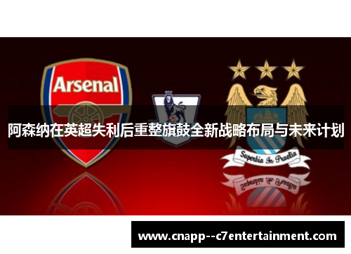 阿森纳在英超失利后重整旗鼓全新战略布局与未来计划