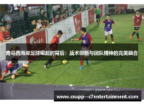 青岛西海岸足球崛起的背后：战术创新与团队精神的完美融合